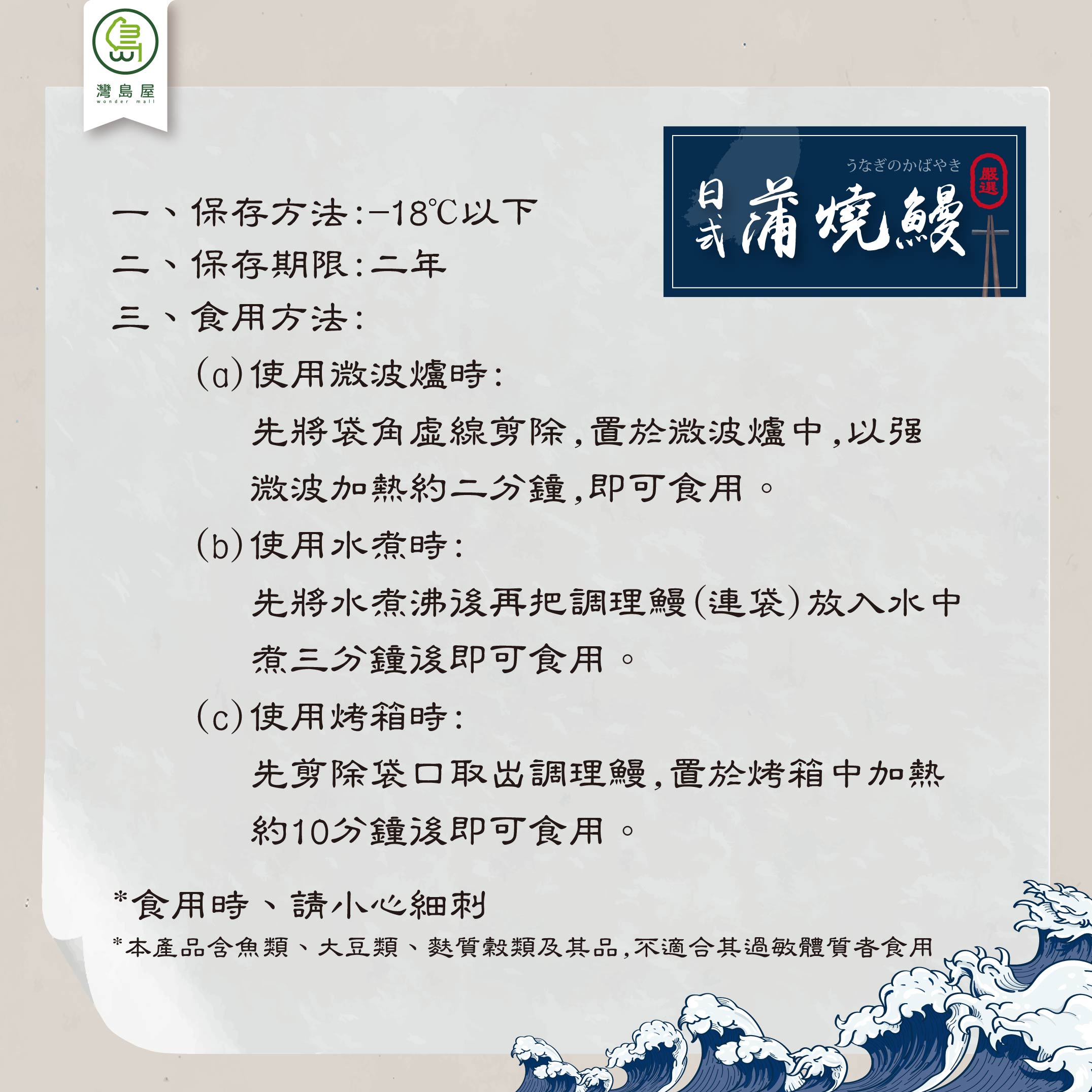 灣島屋,うなぎのかばやき,只蒲燒鰻,保存方法:-18℃以下,二、保存期限:二年,三、食用方法:(a)使用微波爐時:先將袋角虛線剪除,置於微波爐中,以强,激波加熱約二分鐘,即可食用。(b)使用水煮時:先將水煮沸後再把調理鰻(連袋)放入水中,煮三分鐘後即